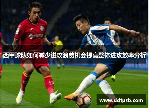 西甲球队如何减少进攻浪费机会提高整体进攻效率分析